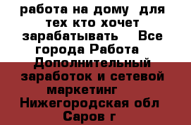 работа на дому  для тех кто хочет зарабатывать. - Все города Работа » Дополнительный заработок и сетевой маркетинг   . Нижегородская обл.,Саров г.